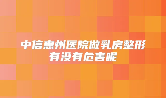 中信惠州医院做乳房整形有没有危害呢