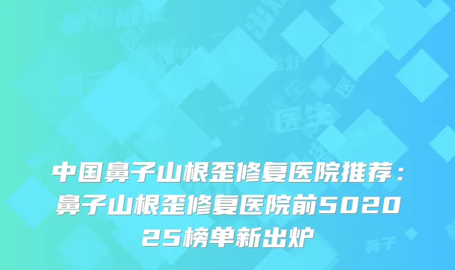 中国鼻子山根歪修复医院推荐：鼻子山根歪修复医院前502025榜单新出炉