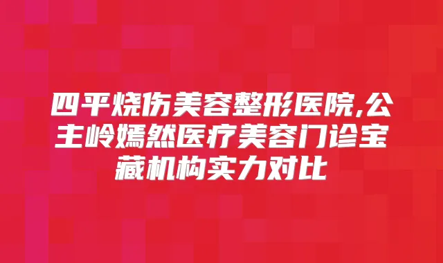 四平烧伤美容整形医院,公主岭嫣然医疗美容门诊宝藏机构实力对比