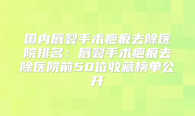 国内唇裂手术疤痕去除医院排名：唇裂手术疤痕去除医院前50位收藏榜单公开