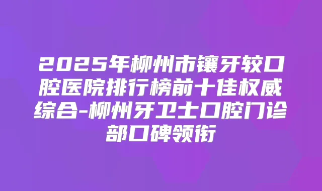 2025年柳州市镶牙较口腔医院排行榜前十佳综合-柳州牙卫士口腔门诊部口碑领衔