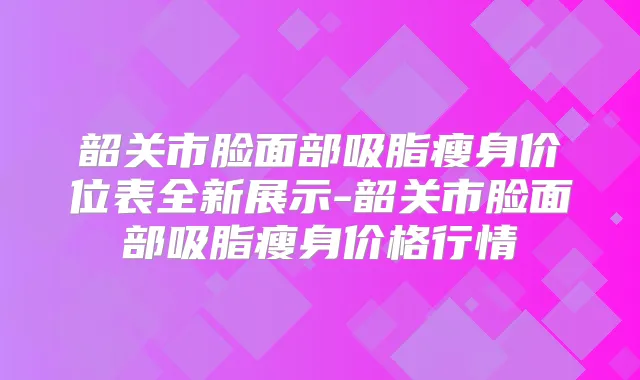 韶关市脸面部吸脂瘦身价位表全新展示-韶关市脸面部吸脂瘦身价格行情