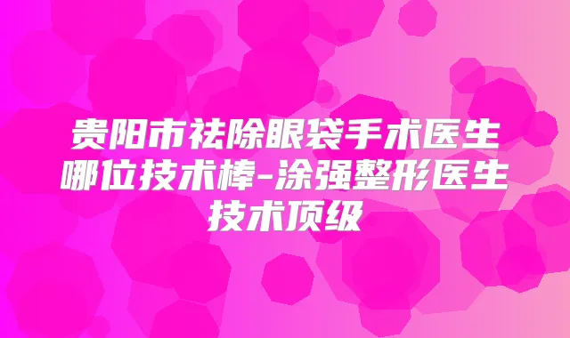 贵阳市祛除眼袋手术医生哪位技术棒-涂强整形医生技术