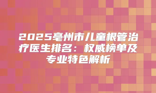 2025亳州市儿童根管医生排名:榜单及专业特色解析