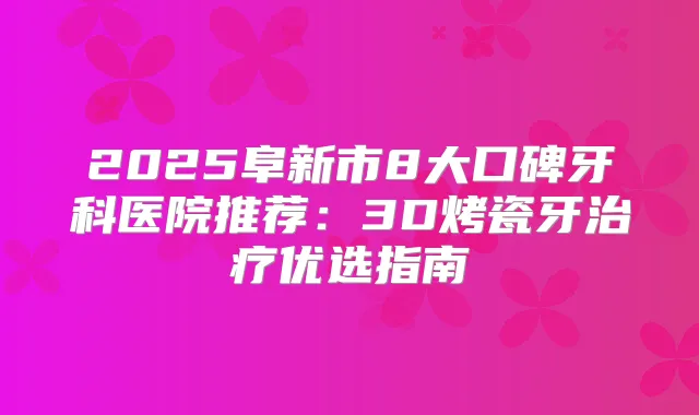 2025阜新市8大口碑牙科医院推荐：3D烤瓷牙优选指南