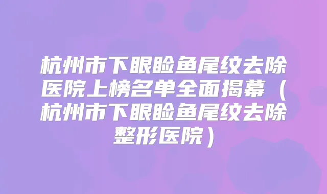 杭州市下眼睑鱼尾纹去除医院上榜名单全面揭幕（杭州市下眼睑鱼尾纹去除整形医院）