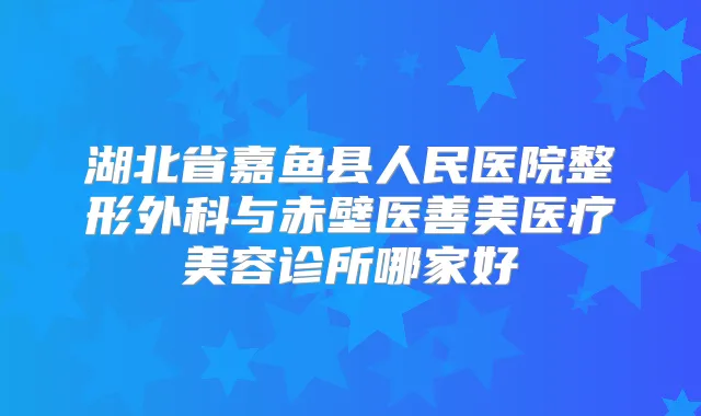 湖北省嘉鱼县人民医院整形外科与赤壁医善美医疗美容诊所哪家好
