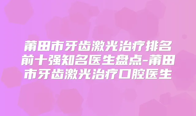 莆田市牙齿激光排名前十强知名医生盘点-莆田市牙齿激光口腔医生
