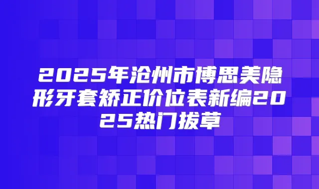 2025年沧州市博思美隐形牙套矫正价位表新编2025热门拔草