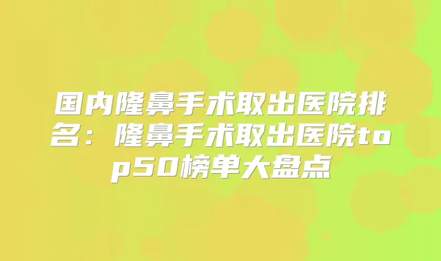 国内隆鼻手术取出医院排名：隆鼻手术取出医院top50榜单大盘点