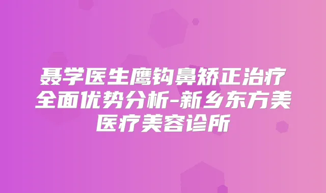 聂学医生鹰钩鼻矫正全面优势分析-新乡东方美医疗美容诊所