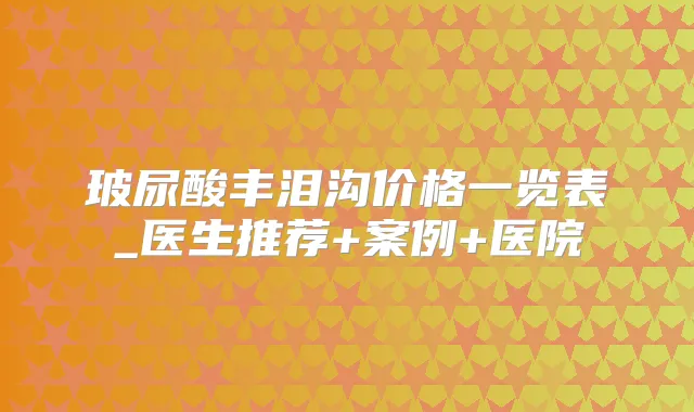 玻尿酸丰泪沟价格一览表_医生推荐+案例+医院