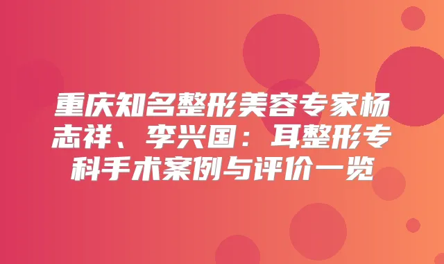 重庆知名整形美容专家杨志祥、李兴国：耳整形专科手术案例与评价一览