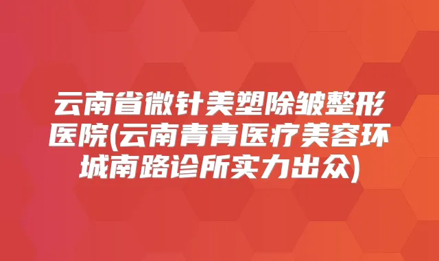 云南省微针美塑除皱整形医院(云南青青医疗美容环城南路诊所实力出众)