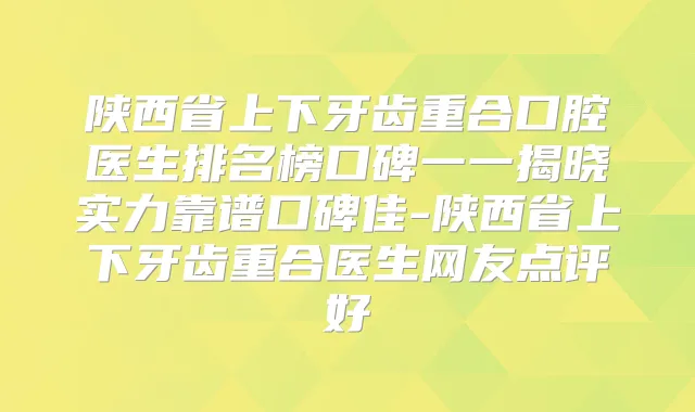 陕西省上下牙齿重合口腔医生排名榜口碑一一揭晓实力靠谱口碑佳-陕西省上下牙齿重合医生网友点评好