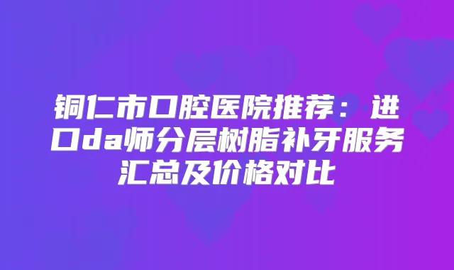 铜仁市口腔医院推荐：进口da师分层树脂补牙服务汇总及价格对比
