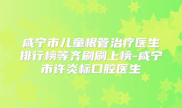 咸宁市儿童根管医生排行榜等齐刷刷上榜-咸宁市许炎标口腔医生