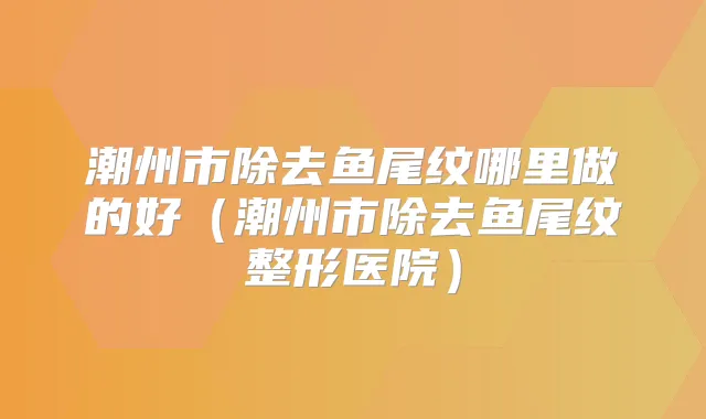潮州市除去鱼尾纹哪里做的好(潮州市除去鱼尾纹整形医院)