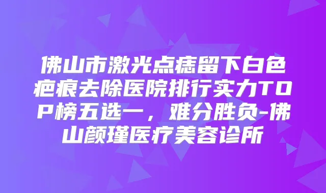 佛山市激光点痣留下白色疤痕去除医院排行实力TOP榜五选一，难分胜负-佛山颜瑾医疗美容诊所