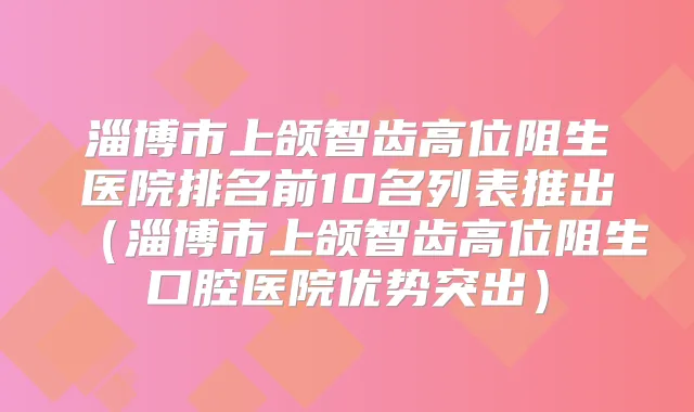 淄博市上颌智齿高位阻生医院排名前10名列表推出（淄博市上颌智齿高位阻生口腔医院优势突出）