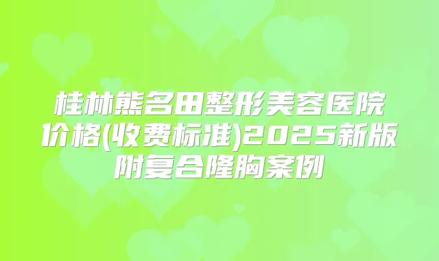 桂林熊名田整形美容医院价格(收费标准)2025新版附复合隆胸案例