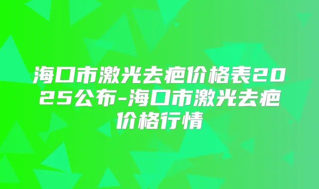 海口市激光去疤价格表2025公布-海口市激光去疤价格行情