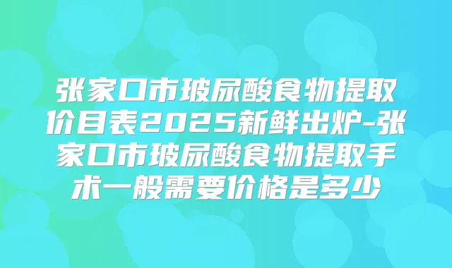 张家口市玻尿酸食物提取价目表2025新鲜出炉-张家口市玻尿酸食物提取手术一般需要价格是多少