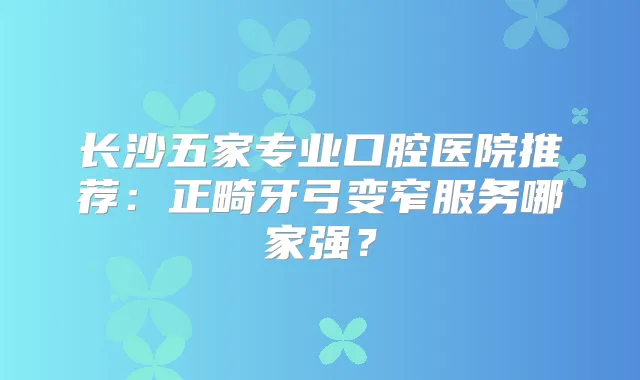 长沙五家专业口腔医院推荐：正畸牙弓变窄服务哪家强？