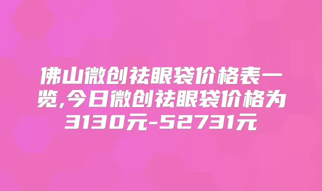 佛山微创祛眼袋价格表一览,今日微创祛眼袋价格为3130元-52731元