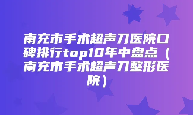 南充市手术超声刀医院口碑排行top10年中盘点（南充市手术超声刀整形医院）
