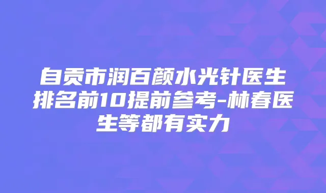 自贡市润百颜水光针医生排名前10提前参考-林春医生等都有实力