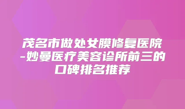 茂名市做处女膜修复医院-妙曼医疗美容诊所前三的口碑排名推荐