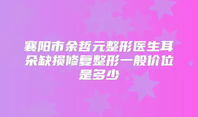 襄阳市余哲元整形医生耳朵缺损修复整形一般价位是多少