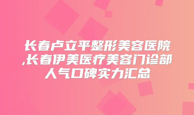 长春卢立平整形美容医院,长春伊美医疗美容门诊部人气口碑实力汇总