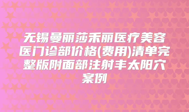 无锡曼丽莎禾丽医疗美容医门诊部价格(费用)清单完整版附面部注射丰太阳穴案例