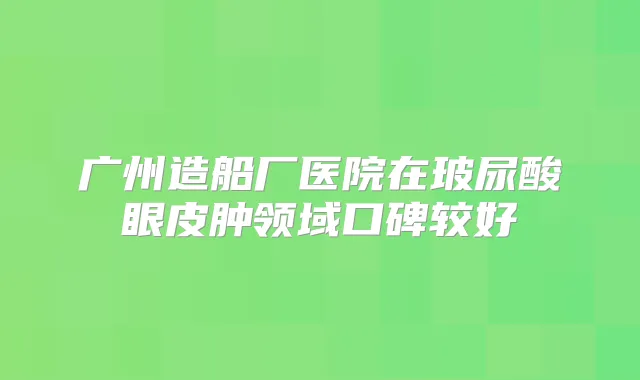 广州造船厂医院在玻尿酸眼皮肿领域口碑较好