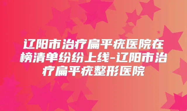 辽阳市扁平疣医院在榜清单纷纷上线-辽阳市扁平疣整形医院