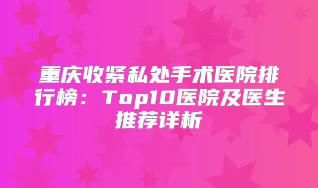 重庆收紧私处手术医院排行榜:Top10医院及医生推荐详析