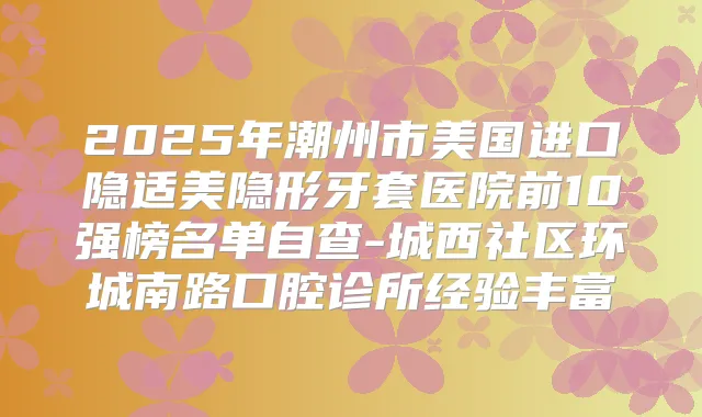 2025年潮州市美国进口隐适美隐形牙套医院前10强榜名单自查-城西社区环城南路口腔诊所经验丰富