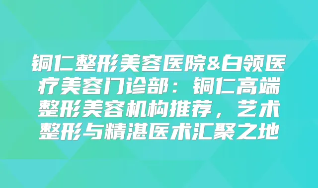 铜仁整形美容医院&白领医疗美容门诊部：铜仁高端整形美容机构推荐，艺术整形与精湛医术汇聚之地
