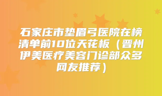 石家庄市垫眉弓医院在榜清单前10位天花板(晋州伊美医疗美容门诊部众多网友推荐)