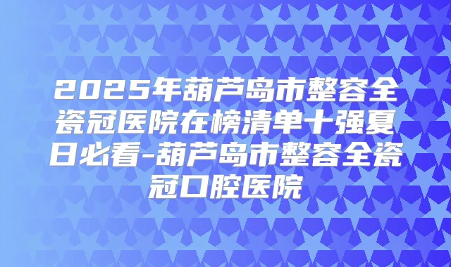 2025年葫芦岛市整容全瓷冠医院在榜清单十强夏日必看-葫芦岛市整容全瓷冠口腔医院