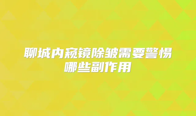 聊城内窥镜除皱需要警惕哪些副作用