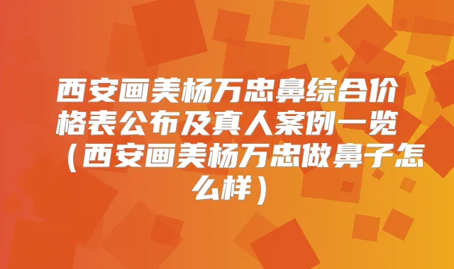 西安画美杨万忠鼻综合价格表公布及真人案例一览（西安画美杨万忠做鼻子怎么样）