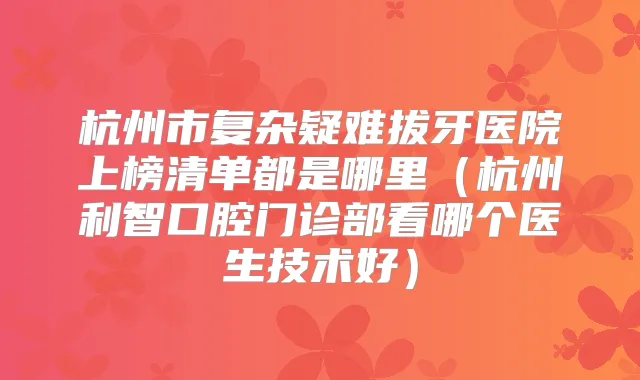 杭州市复杂疑难拔牙医院上榜清单都是哪里(杭州利智口腔门诊部看哪个医生技术好)
