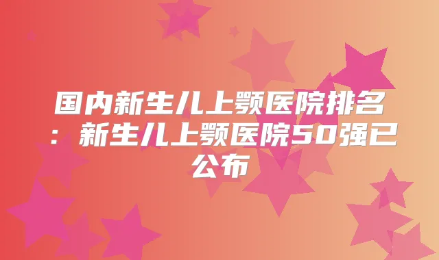 国内新生儿上颚医院排名：新生儿上颚医院50强已公布
