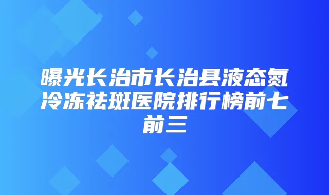 曝光长治市长治县液态氮冷冻祛斑医院排行榜前七前三