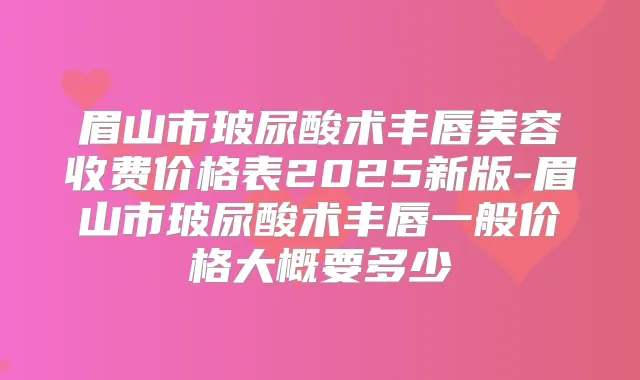 眉山市玻尿酸术丰唇美容收费价格表2025新版-眉山市玻尿酸术丰唇一般价格大概要多少