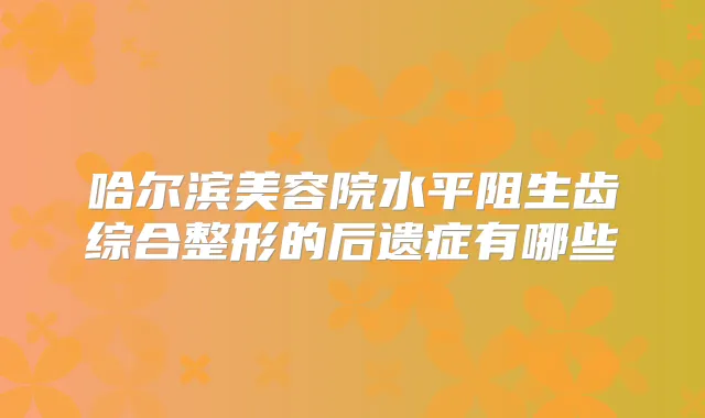 哈尔滨美容院水平阻生齿综合整形的后遗症有哪些