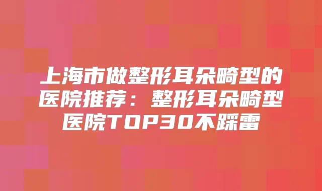 上海市做整形耳朵畸型的医院推荐：整形耳朵畸型医院TOP30不踩雷